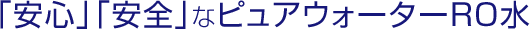「安心」「安全」なピュアウォーターRO水